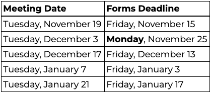 Meeting Date: Tuesday, November 19; Forms Deadline: Friday, November 15. Meeting Date: Tuesday, December 3; Forms Deadline: Monday, November 25. Meeting Date: Tuesday, December 17; Forms Deadline: Friday, December 13. Meeting Date: Tuesday, January 7; Forms Deadline: Friday, January 3. Meeting Date: Tuesday, January 21; Forms Deadline: Friday, January 17